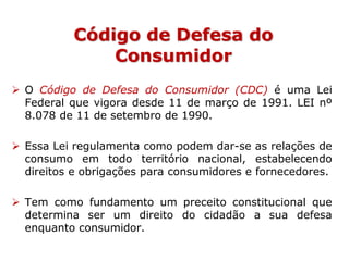 Código de Defesa do
Consumidor
 O Código de Defesa do Consumidor (CDC) é uma Lei
Federal que vigora desde 11 de março de 1991. LEI nº
8.078 de 11 de setembro de 1990.
 Essa Lei regulamenta como podem dar-se as relações de
consumo em todo território nacional, estabelecendo
direitos e obrigações para consumidores e fornecedores.
 Tem como fundamento um preceito constitucional que
determina ser um direito do cidadão a sua defesa
enquanto consumidor.
 