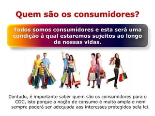 Quem são os consumidores?
Contudo, é importante saber quem são os consumidores para o
CDC, isto porque a noção de consumo é muito ampla e nem
sempre poderá ser adequada aos interesses protegidos pela lei.
Todos somos consumidores e esta será uma
condição à qual estaremos sujeitos ao longo
de nossas vidas.
 