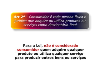 Art 2º - Consumidor é toda pessoa física e
jurídica que adquire ou utiliza produtos ou
serviços como destinatário final
Para a Lei, não é considerado
consumidor quem adquire qualquer
produto ou utiliza qualquer serviço
para produzir outros bens ou serviços
 