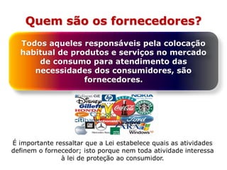 Quem são os fornecedores?
Todos aqueles responsáveis pela colocação
habitual de produtos e serviços no mercado
de consumo para atendimento das
necessidades dos consumidores, são
fornecedores.
É importante ressaltar que a Lei estabelece quais as atividades
definem o fornecedor; isto porque nem toda atividade interessa
à lei de proteção ao consumidor.
 