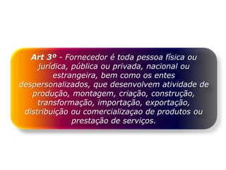 Art 3º - Fornecedor é toda pessoa física ou
jurídica, pública ou privada, nacional ou
estrangeira, bem como os entes
despersonalizados, que desenvolvem atividade de
produção, montagem, criação, construção,
transformação, importação, exportação,
distribuição ou comercializaçao de produtos ou
prestação de serviços.
 