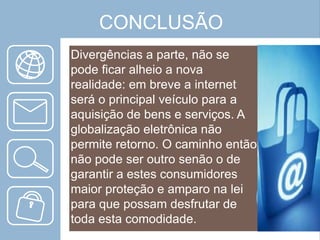 CONCLUSÃO
Divergências a parte, não se
pode ficar alheio a nova
realidade: em breve a internet
será o principal veículo para a
aquisição de bens e serviços. A
globalização eletrônica não
permite retorno. O caminho então
não pode ser outro senão o de
garantir a estes consumidores
maior proteção e amparo na lei
para que possam desfrutar de
toda esta comodidade.

 