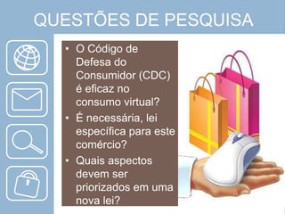 QUESTÕES DE PESQUISA
• O Código de
Defesa do
Consumidor (CDC)
é eficaz no
consumo virtual?
• É necessária, lei
específica para este
comércio?
• Quais aspectos
devem ser
priorizados em uma
nova lei?

 
