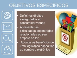 OBJETIVOS ESPECÍFICOS
• Definir os direitos
assegurados ao
consumidor virtual;
• Apresentar as
dificuldades encontradas
relacionadas ao seu
amparo na lei;
• Apontar os benefícios de
uma legislação específica
ao comércio eletrônico

 