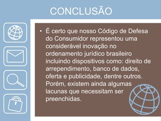 CONCLUSÃO
• É certo que nosso Código de Defesa
do Consumidor representou uma
considerável inovação no
ordenamento jurídico brasileiro
incluindo dispositivos como: direito de
arrependimento, banco de dados,
oferta e publicidade, dentre outros.
Porém, existem ainda algumas
lacunas que necessitam ser
preenchidas.

 