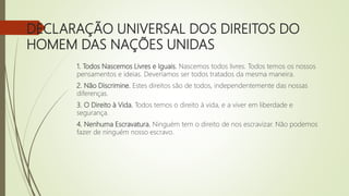 DECLARAÇÃO UNIVERSAL DOS DIREITOS DO
HOMEM DAS NAÇÕES UNIDAS
1. Todos Nascemos Livres e Iguais. Nascemos todos livres. Todos temos os nossos
pensamentos e ideias. Deveríamos ser todos tratados da mesma maneira.
2. Não Discrimine. Estes direitos são de todos, independentemente das nossas
diferenças.
3. O Direito à Vida. Todos temos o direito à vida, e a viver em liberdade e
segurança.
4. Nenhuma Escravatura. Ninguém tem o direito de nos escravizar. Não podemos
fazer de ninguém nosso escravo.
 
