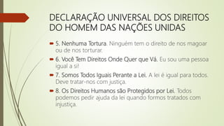 DECLARAÇÃO UNIVERSAL DOS DIREITOS
DO HOMEM DAS NAÇÕES UNIDAS
 5. Nenhuma Tortura. Ninguém tem o direito de nos magoar
ou de nos torturar.
 6. Você Tem Direitos Onde Quer que Vá. Eu sou uma pessoa
igual a si!
 7. Somos Todos Iguais Perante a Lei. A lei é igual para todos.
Deve tratar-nos com justiça.
 8. Os Direitos Humanos são Protegidos por Lei. Todos
podemos pedir ajuda da lei quando formos tratados com
injustiça.
 