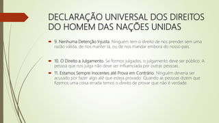 DECLARAÇÃO UNIVERSAL DOS DIREITOS
DO HOMEM DAS NAÇÕES UNIDAS
 9. Nenhuma Detenção Injusta. Ninguém tem o direito de nos prender sem uma
razão válida, de nos manter lá, ou de nos mandar embora do nosso país.
 10. O Direito a Julgamento. Se formos julgados, o julgamento deve ser público. A
pessoa que nos julga não deve ser influenciada por outras pessoas.
 11. Estamos Sempre Inocentes até Prova em Contrário. Ninguém deveria ser
acusado por fazer algo até que esteja provado. Quando as pessoas dizem que
fizemos uma coisa errada temos o direito de provar que não é verdade.
 