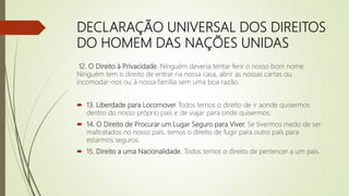 DECLARAÇÃO UNIVERSAL DOS DIREITOS
DO HOMEM DAS NAÇÕES UNIDAS
12. O Direito à Privacidade. Ninguém deveria tentar ferir o nosso bom nome.
Ninguém tem o direito de entrar na nossa casa, abrir as nossas cartas ou
incomodar-nos ou à nossa família sem uma boa razão.
 13. Liberdade para Locomover Todos temos o direito de ir aonde quisermos
dentro do nosso próprio país e de viajar para onde quisermos.
 14. O Direito de Procurar um Lugar Seguro para Viver. Se tivermos medo de ser
maltratados no nosso país, temos o direito de fugir para outro país para
estarmos seguros.
 15. Direito a uma Nacionalidade. Todos temos o direito de pertencer a um país.
 