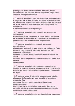 patologia, se existe necessidade de anestesia, qual o
instrumental a ser utilizado e quais regiões do corpo serão
afetadas pelos procedimentos.

9.O paciente tem direito a ser esclarecido se o tratamento ou
o diagnóstico é experimental ou faz parte de pesquisa, e se
os benefícios a serem obtidos são proporcionais aos riscos e
se existe probalidade de alteração das condições de dor,
sofrimento
e desenvolvimento da sua patologia.

10.O paciente tem direito de consentir ou recusar a ser
submetido à
experimentação ou pesquisas. No caso de impossibilidade
de expressar sua vontade, o consentimento deve ser dado
por escrito por seus familiares ou responsáveis.

11.O paciente tem direito a consentir ou recusar
procedimentos,
diagnósticos ou terapêuticas a serem nele realizados. Deve
consentir de forma livre, voluntária, esclarecida com
adequada informação.
Quando ocorrerem alterações significantes no estado de
saúde
inicial ou da causa pela qual o consentimento foi dado, este
deverá
ser renovado.

12.O paciente tem direito de revogar o consentimento
anterior, a qualquer instante, por decisão livre, consciente e
esclarecida, sem que lhe sejam imputadas sanções morais
ou legais.

13.O paciente tem o direito de ter seu prontuário médico
elaborado de forma legível e de consultá-lo a qualquer
momento. Este
prontuário deve conter o conjunto de documentos
padronizados do
histórico do paciente, princípio e evolução da doença,
raciocínio clínico, exames, conduta terapêutica e demais
relatórios e anotações clínicas.

14.O paciente tem direito a ter seu diagnóstico e tratamento
 