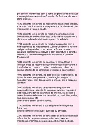 por escrito, identificado com o nome do profissional de saúde
e seu registro no respectivo Conselho Profissional, de forma
clara e legível.

15.O paciente tem direito de receber medicamentos básicos,
e também medicamentos e equipamentos de alto custo, que
mantenham a vida e a saúde.

16.O paciente tem o direito de receber os medicamentos
acompanhados de bula impressa de forma compreensível e
clara e com data de fabricação e prazo de validade.

17.O paciente tem o direito de receber as receitas com o
nome genérico do medicamento (Lei do Genérico) e não em
código, datilografadas ou em letras de forma, ou com
caligrafia perfeitamente legível, e com assinatura e carimbo
contendo o número do registro do respectivo Conselho
Profissional.

18.O paciente tem direito de conhecer a procedência e
verificar antes de receber sangue ou hemoderivados para a
transfusão, se o mesmo contém carimbo nas bolsas de
sangue atestando as sorologias efetuadas e sua validade.

19.O paciente tem direito, no caso de estar inconsciente, de
ter anotado em seu prontuário, medicação, sangue ou
hemoderivados, com dados sobre a origem, tipo e prazo de
validade.

20.O paciente tem direito de saber com segurança e
antecipadamente, através de testes ou exames, que não é
diabético, portador de algum tipo de anemia, ou alérgico a
determinados medicamentos (anestésicos, penicilina, sulfas,
soro antitetânico, etc.)
antes de lhe serem administrados.

21.O paciente tem direito à sua segurança e integridade
física nos
estabelecimentos de saúde, públicos ou privados.

22.O paciente tem direito de ter acesso às contas detalhadas
referentes às despesas de seu tratamento, exames,
medicação, internação e outros procedimentos médicos.
 