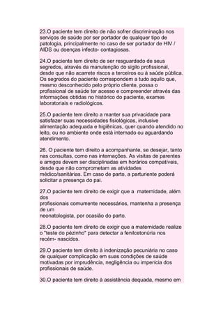 23.O paciente tem direito de não sofrer discriminação nos
serviços de saúde por ser portador de qualquer tipo de
patologia, principalmente no caso de ser portador de HIV /
AIDS ou doenças infecto- contagiosas.

24.O paciente tem direito de ser resguardado de seus
segredos, através da manutenção do sigilo profissional,
desde que não acarrete riscos a terceiros ou à saúde pública.
Os segredos do paciente correspondem a tudo aquilo que,
mesmo desconhecido pelo próprio cliente, possa o
profissional de saúde ter acesso e compreender através das
informações obtidas no histórico do paciente, exames
laboratoriais e radiológicos.

25.O paciente tem direito a manter sua privacidade para
satisfazer suas necessidades fisiológicas, inclusive
alimentação adequada e higiênicas, quer quando atendido no
leito, ou no ambiente onde está internado ou aguardando
atendimento.

26. O paciente tem direito a acompanhante, se desejar, tanto
nas consultas, como nas internações. As visitas de parentes
e amigos devem ser disciplinadas em horários compatíveis,
desde que não comprometam as atividades
médico/sanitárias. Em caso de parto, a parturiente poderá
solicitar a presença do pai.

27.O paciente tem direito de exigir que a maternidade, além
dos
profissionais comumente necessários, mantenha a presença
de um
neonatologista, por ocasião do parto.

28.O paciente tem direito de exigir que a maternidade realize
o "teste do pézinho" para detectar a fenilcetonúria nos
recém- nascidos.

29.O paciente tem direito à indenização pecuniária no caso
de qualquer complicação em suas condições de saúde
motivadas por imprudência, negligência ou imperícia dos
profissionais de saúde.

30.O paciente tem direito à assistência dequada, mesmo em
 