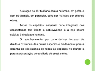 A relação do ser humano com a natureza, em geral, e com os animais, em particular, deve ser marcada por critérios éticos.  Todas as espécies, enquanto parte integrante dos ecossistemas têm direito à sobrevivência e a não serem sujeitas à crueldade humana. O reconhecimento, por parte do ser humano, do direito à existência das outras espécies é fundamental para a garantia da coexistência de todas as espécies no mundo e para a preservação do equilíbrio do ecossistema. 