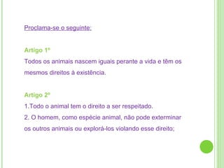 Proclama-se o seguinte: Artigo 1º  Todos os animais nascem iguais perante a vida e têm os mesmos direitos à existência. Artigo 2º  1.Todo o animal tem o direito a ser respeitado. 2. O homem, como espécie animal, não pode exterminar os outros animais ou explorá-los violando esse direito;  