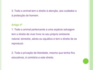 3. Todo o animal tem o direito à atenção, aos cuidados e à protecção do homem.  Artigo 4º  1. Todo o animal pertencente a uma espécie selvagem tem o direito de viver livre no seu próprio ambiente natural, terrestre, aéreo ou aquático e tem o direito de se reproduzir. 2. Toda a privação de liberdade, mesmo que tenha fins educativos, é contrária a este direito. 