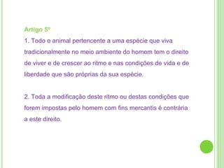 Artigo 5º  1. Todo o animal pertencente a uma espécie que viva tradicionalmente no meio ambiente do homem tem o direito de viver e de crescer ao ritmo e nas condições de vida e de liberdade que são próprias da sua espécie. 2. Toda a modificação deste ritmo ou destas condições que forem impostas pelo homem com fins mercantis é contrária a este direito.  