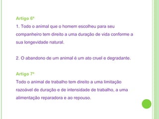 Artigo 6º  1. Todo o animal que o homem escolheu para seu companheiro tem direito a uma duração de vida conforme a sua longevidade natural.  2. O abandono de um animal é um ato cruel e degradante.  Artigo 7º  Todo o animal de trabalho tem direito a uma limitação razoável de duração e de intensidade de trabalho, a uma alimentação reparadora e ao repouso. 