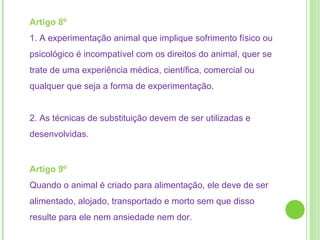 Artigo 8º  1. A experimentação animal que implique sofrimento físico ou psicológico é incompatível com os direitos do animal, quer se trate de uma experiência médica, científica, comercial ou qualquer que seja a forma de experimentação. 2. As técnicas de substituição devem de ser utilizadas e desenvolvidas. Artigo 9º  Quando o animal é criado para alimentação, ele deve de ser alimentado, alojado, transportado e morto sem que disso resulte para ele nem ansiedade nem dor . 