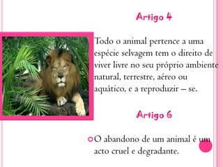 Artigo 4Todo o animal pertence a uma espécie selvagem tem o direito de viver livre no seu próprio ambiente natural, terrestre, aéreo ou aquático, e a reproduzir – se.Artigo 6O abandono de um animal é um acto cruel e degradante.