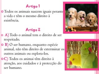 Artigo 1Todos os animais nascem iguais perante a vida e têm o mesmo direito à existência.Artigo 2A) Todo o animal tem o direito de ser respeitado. B) O ser humano, enquanto espécie animal, não têm direito de exterminar os outros animais ou explora-los.C) Todos os animai têm direito à atenção, aos cuidados e à protecção do ser humano.