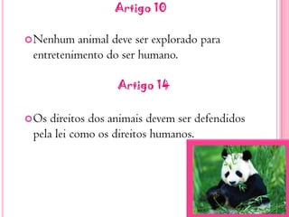 Artigo 10Nenhum animal deve ser explorado para entretenimento do ser humano.   Artigo 14Os direitos dos animais devem ser defendidos pela lei como os direitos humanos. 