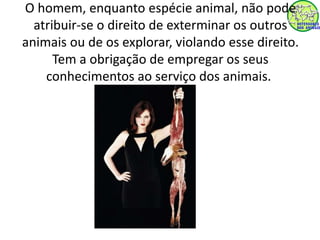 O homem, enquanto espécie animal, não pode 
atribuir-se o direito de exterminar os outros 
animais ou de os explorar, violando esse direito. 
Tem a obrigação de empregar os seus 
conhecimentos ao serviço dos animais. 
 