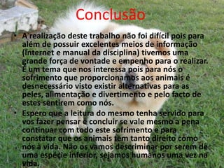 Conclusão 
• A realização deste trabalho não foi difícil pois para 
além de possuir excelentes meios de informação 
(Internet e manual da disciplina) tivemos uma 
grande força de vontade e empenho para o realizar. 
É um tema que nos interessa pois para nós o 
sofrimento que proporcionamos aos animais é 
desnecessário visto existir alternativas para as 
peles, alimentação e divertimento e pelo facto de 
estes sentirem como nós. 
• Espero que a leitura do mesmo tenha servido para 
vos fazer pensar e concluir se vale mesmo a pena 
continuar com todo este sofrimento e para 
constatar que os animais tem tanto direito como 
nós à vida. Não os vamos descriminar por serem de 
uma espécie inferior, sejamos humanos uma vez na 
vida. 
