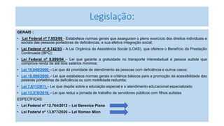 Legislação:
GERAIS :
• Lei Federal nº 7.853/89 - Estabelece normas gerais que asseguram o pleno exercício dos direitos individuais e
sociais das pessoas portadoras de deficiências, e sua efetiva integração social;
• Lei Federal nº 8.742/93 - A Lei Orgânica da Assistência Social (LOAS), que oferece o Benefício da Prestação
Continuada (BPC);
• Lei Federal nº 8.899/94 – Lei que garante a gratuidade no transporte interestadual à pessoa autista que
comprove renda de até dois salários mínimos;
• Lei 10.048/2000 – Lei que dá prioridade de atendimento às pessoas com deficiência e outros casos;
• Lei 10.098/2000 – Lei que estabelece normas gerais e critérios básicos para a promoção da acessibilidade das
pessoas portadoras de deficiência ou com mobilidade reduzida;
• Lei 7.611/2011 – Lei que dispõe sobre a educação especial e o atendimento educacional especializado
• Lei 13.370/2016 – Lei que reduz a jornada de trabalho de servidores públicos com filhos autistas
ESPECÍFICAS:
• Lei Federal nº 12.764/2012 – Lei Berenice Piana
• Lei Federal nº 13.977/2020 – Lei Romeo Mion
 