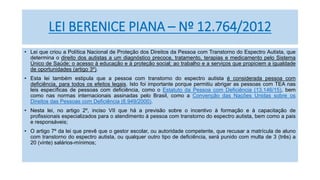 LEI BERENICE PIANA – Nº 12.764/2012
• Lei que criou a Política Nacional de Proteção dos Direitos da Pessoa com Transtorno do Espectro Autista, que
determina o direito dos autistas a um diagnóstico precoce, tratamento, terapias e medicamento pelo Sistema
Único de Saúde; o acesso à educação e à proteção social; ao trabalho e a serviços que propiciem a igualdade
de oportunidades (artigo 3º).
• Esta lei também estipula que a pessoa com transtorno do espectro autista é considerada pessoa com
deficiência, para todos os efeitos legais. Isto foi importante porque permitiu abrigar as pessoas com TEA nas
leis específicas de pessoas com deficiência, como o Estatuto da Pessoa com Deficiência (13.146/15), bem
como nas normas internacionais assinadas pelo Brasil, como a Convenção das Nações Unidas sobre os
Direitos das Pessoas com Deficiência (6.949/2000).
• Nesta lei, no artigo 2º, inciso VII que há a previsão sobre o incentivo à formação e à capacitação de
profissionais especializados para o atendimento à pessoa com transtorno do espectro autista, bem como a pais
e responsáveis;
• O artigo 7º da lei que prevê que o gestor escolar, ou autoridade competente, que recusar a matrícula de aluno
com transtorno do espectro autista, ou qualquer outro tipo de deficiência, será punido com multa de 3 (três) a
20 (vinte) salários-mínimos;
 