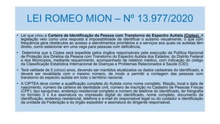 LEI ROMEO MION – Nº 13.977/2020
• Lei que criou a Carteira de Identificação da Pessoa com Transtorno do Espectro Autista (Ciptea). A
legislação veio como uma resposta à impossibilidade de identificar o autismo visualmente, o que com
frequência gera obstáculos ao acesso a atendimentos prioritários e a serviços aos quais os autistas têm
direito, como estacionar em uma vaga para pessoas com deficiência;
• Determina que a Ciptea será expedida pelos órgãos responsáveis pela execução da Política Nacional
de Proteção dos Direitos da Pessoa com Transtorno do Espectro Autista dos Estados, do Distrito Federal
e dos Municípios, mediante requerimento, acompanhado de relatório médico, com indicação do código
da Classificação Estatística Internacional de Doenças e Problemas Relacionados à Saúde (CID);
• Terá validade de 5 (cinco) anos, devendo ser mantidos atualizados os dados cadastrais do identificado, e
deverá ser revalidada com o mesmo número, de modo a permitir a contagem das pessoas com
transtorno do espectro autista em todo o território nacional.
• A CIPTEA deve conter a qualificação completa do Autista como nome completo, filiação, local e data de
nascimento, número da carteira de identidade civil, número de inscrição no Cadastro de Pessoas Físicas
(CPF), tipo sanguíneo, endereço residencial completo e número de telefone do identificado, ter fotografia
no formato 3 x 4,e assinatura ou impressão digital do identificado, nome completo, documento de
identificação, endereço residencial, telefone e e-mail do responsável legal ou do cuidador e identificação
da unidade da Federação e do órgão expedidor e assinatura do dirigente responsável.
 