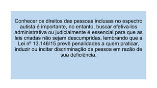 Conhecer os direitos das pessoas inclusas no espectro
autista é importante, no entanto, buscar efetiva-los
administrativa ou judicialmente é essencial para que as
leis criadas não sejam descumpridas, lembrando que a
Lei nº 13.146/15 prevê penalidades a quem praticar,
induzir ou incitar discriminação da pessoa em razão de
sua deficiência.
 