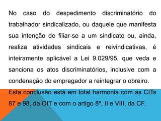 No caso do despedimento discriminatório do
trabalhador sindicalizado, ou daquele que manifesta
sua intenção de filiar-se a um sindicato ou, ainda,
realiza atividades sindicais e reivindicativas, é
inteiramente aplicável a Lei 9.029/95, que veda e
sanciona os atos discriminatórios, inclusive com a
condenação do empregador a reintegrar o obreiro.
Esta conclusão está em total harmonia com as CITs
87 e 98, da OIT e com o artigo 8º, II e VIII, da CF.
 
