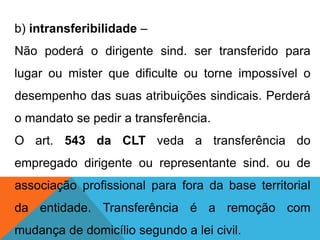 b) intransferibilidade –
Não poderá o dirigente sind. ser transferido para
lugar ou mister que dificulte ou torne impossível o
desempenho das suas atribuições sindicais. Perderá
o mandato se pedir a transferência.
O art. 543 da CLT veda a transferência do
empregado dirigente ou representante sind. ou de
associação profissional para fora da base territorial
da entidade. Transferência é a remoção com
mudança de domicílio segundo a lei civil.
 