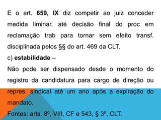 E o art. 659, IX diz competir ao juiz conceder
medida liminar, até decisão final do proc em
reclamação trab para tornar sem efeito transf.
disciplinada pelos §§ do art. 469 da CLT.
c) estabilidade –
Não pode ser dispensado desde o momento do
registro da candidatura para cargo de direção ou
repres. sindical até um ano após a expiração do
mandato.
Fontes: arts. 8º, VIII, CF e 543, § 3º, CLT.
 