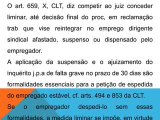 O art. 659, X, CLT, diz competir ao juiz conceder
liminar, até decisão final do proc, em reclamação
trab que vise reintegrar no emprego dirigente
sindical afastado, suspenso ou dispensado pelo
empregador.
A aplicação da suspensão e o ajuizamento do
inquérito j.p.a de falta grave no prazo de 30 dias são
formalidades essenciais para a petição de espedida
do empregado estável, cf. arts. 494 e 853 da CLT.
Se o empregador despedi-lo sem essas
 