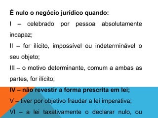 É nulo o negócio jurídico quando:
I – celebrado por pessoa absolutamente
incapaz;
II – for ilícito, impossível ou indeterminável o
seu objeto;
III – o motivo determinante, comum a ambas as
partes, for ilícito;
IV – não revestir a forma prescrita em lei;
V – tiver por objetivo fraudar a lei imperativa;
VI – a lei taxativamente o declarar nulo, ou
 