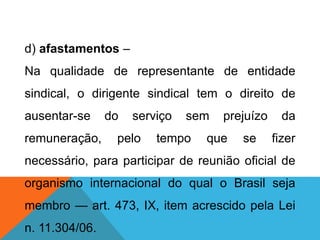 d) afastamentos –
Na qualidade de representante de entidade
sindical, o dirigente sindical tem o direito de
ausentar-se do serviço sem prejuízo da
remuneração, pelo tempo que se fizer
necessário, para participar de reunião oficial de
organismo internacional do qual o Brasil seja
membro — art. 473, IX, item acrescido pela Lei
n. 11.304/06.
 