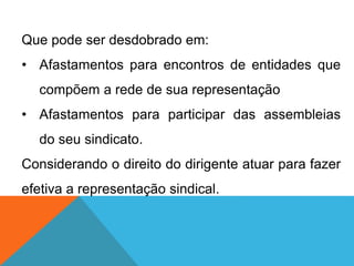 Que pode ser desdobrado em:
• Afastamentos para encontros de entidades que
compõem a rede de sua representação
• Afastamentos para participar das assembleias
do seu sindicato.
Considerando o direito do dirigente atuar para fazer
efetiva a representação sindical.
 