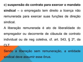 e) suspensão do contrato para exercer o mandato
sindical – o empregado tem direito a licença não
remunerada para exercer suas funções de direção
sindical.
A liberação remunerada é ato de liberalidade do
empregador ou decorrente de cláusula de contrato
individual ou de neg coletiva, cf. art. 543, § 2º, da
CLT.
Sendo a liberação sem remuneração, a entidade
sindical deve assumir esse ônus.
 