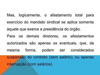 Mas, logicamente, o afastamento total para
exercício do mandato sindical se aplica somente
àquele que exerce a presidência do órgão.
Para os demais diretores, os afastamentos
autorizados são apenas os eventuais, que, da
mesma forma, podem ser considerados
suspensão do contrato (sem salário), ou apenas
interrupção (com salários).
 