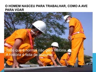 O HOMEM NASCEU PARA TRABALHAR, COMO A AVE
PARA VOAR
Tudo que é normal não gera história.
A história é feita de loucuras
 