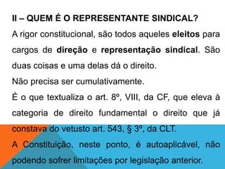 II – QUEM É O REPRESENTANTE SINDICAL?
A rigor constitucional, são todos aqueles eleitos para
cargos de direção e representação sindical. São
duas coisas e uma delas dá o direito.
Não precisa ser cumulativamente.
É o que textualiza o art. 8º, VIII, da CF, que eleva à
categoria de direito fundamental o direito que já
constava do vetusto art. 543, § 3º, da CLT.
A Constituição, neste ponto, é autoaplicável, não
podendo sofrer limitações por legislação anterior.
 