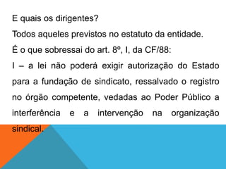 E quais os dirigentes?
Todos aqueles previstos no estatuto da entidade.
É o que sobressai do art. 8º, I, da CF/88:
I – a lei não poderá exigir autorização do Estado
para a fundação de sindicato, ressalvado o registro
no órgão competente, vedadas ao Poder Público a
interferência e a intervenção na organização
sindical.
 