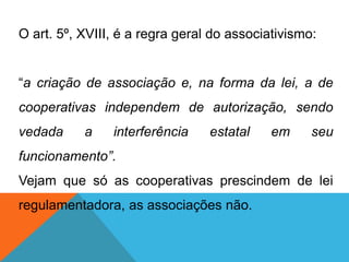 O art. 5º, XVIII, é a regra geral do associativismo:
“a criação de associação e, na forma da lei, a de
cooperativas independem de autorização, sendo
vedada a interferência estatal em seu
funcionamento”.
Vejam que só as cooperativas prescindem de lei
regulamentadora, as associações não.
 