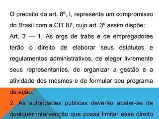 O preceito do art. 8º, I, representa um compromisso
do Brasil com a CIT 87, cujo art. 3º assim dispõe:
Art. 3 — 1. As orgs de trabs e de empregadores
terão o direito de elaborar seus estatutos e
regulamentos administrativos, de eleger livremente
seus representantes, de organizar a gestão e a
atividade dos mesmos e de formular seu programa
de ação.
2. As autoridades públicas deverão abster-se de
qualquer intervenção que possa limitar esse direito
 