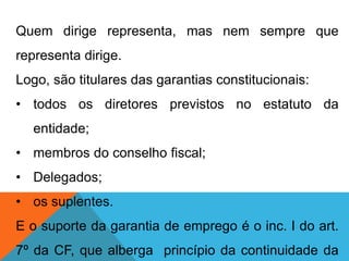Quem dirige representa, mas nem sempre que
representa dirige.
Logo, são titulares das garantias constitucionais:
• todos os diretores previstos no estatuto da
entidade;
• membros do conselho fiscal;
• Delegados;
• os suplentes.
E o suporte da garantia de emprego é o inc. I do art.
7º da CF, que alberga princípio da continuidade da
 