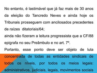 No entanto, é lastimável que já faz mais de 30 anos
da eleição do Tancredo Neves e ainda hoje os
Tribunais prosseguem com ancilosados precedentes
de raízes ditatoriais/64;
ainda não fizeram a leitura progressista que a CF/88
epigrafa no seu Preâmbulo e no art. 7º.
Portanto, esse ponto deve ser objeto de luta
concentrada de todas as entidades sindicais de
todos os níveis, por todos os meios legais:
administrativos, judiciais, legais, movimentos sociais
 