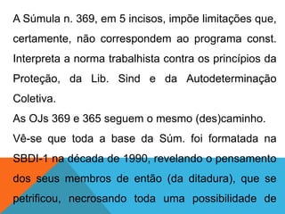 A Súmula n. 369, em 5 incisos, impõe limitações que,
certamente, não correspondem ao programa const.
Interpreta a norma trabalhista contra os princípios da
Proteção, da Lib. Sind e da Autodeterminação
Coletiva.
As OJs 369 e 365 seguem o mesmo (des)caminho.
Vê-se que toda a base da Súm. foi formatada na
SBDI-1 na década de 1990, revelando o pensamento
dos seus membros de então (da ditadura), que se
petrificou, necrosando toda uma possibilidade de
 