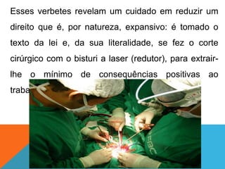 Esses verbetes revelam um cuidado em reduzir um
direito que é, por natureza, expansivo: é tomado o
texto da lei e, da sua literalidade, se fez o corte
cirúrgico com o bisturi a laser (redutor), para extrair-
lhe o mínimo de consequências positivas ao
trabalhador.
 