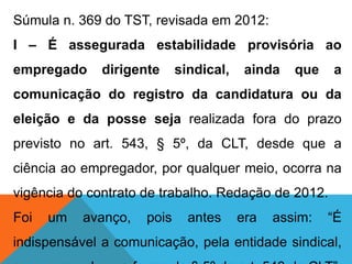 Súmula n. 369 do TST, revisada em 2012:
I – É assegurada estabilidade provisória ao
empregado dirigente sindical, ainda que a
comunicação do registro da candidatura ou da
eleição e da posse seja realizada fora do prazo
previsto no art. 543, § 5º, da CLT, desde que a
ciência ao empregador, por qualquer meio, ocorra na
vigência do contrato de trabalho. Redação de 2012.
Foi um avanço, pois antes era assim: “É
indispensável a comunicação, pela entidade sindical,
 